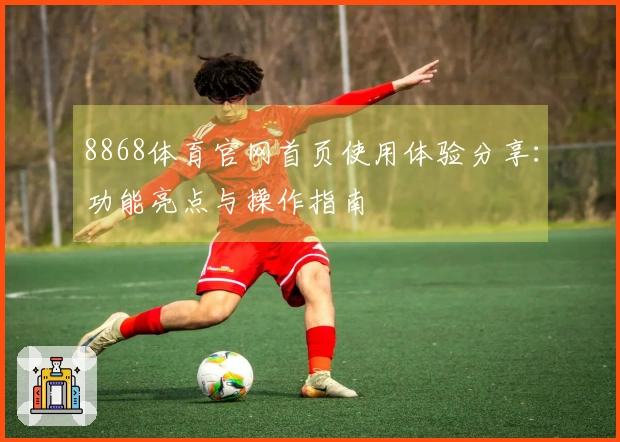 8868体育官网首页使用体验分享：功能亮点与操作指南