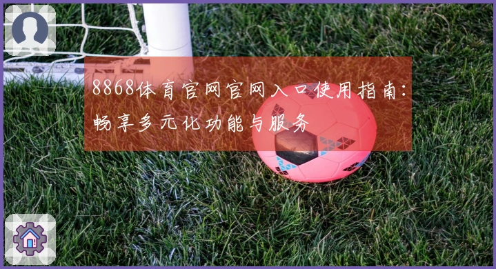 8868体育官网官网入口使用指南：畅享多元化功能与服务